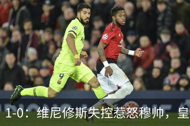 1-0：维尼修斯失控惹怒穆帅，皇马新人扭转局面却仍落后巴萨6分